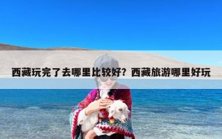 西藏玩完了去哪里比较好？西藏旅游哪里好玩