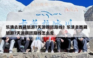 乐清去西藏旅游7天游跟团路线？乐清去西藏旅游7天游跟团路线怎么走
