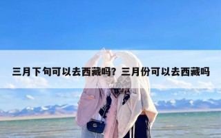 三月下旬可以去西藏吗？三月份可以去西藏吗