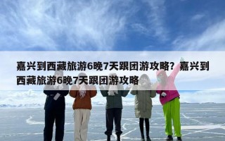 嘉兴到西藏旅游6晚7天跟团游攻略？嘉兴到西藏旅游6晚7天跟团游攻略