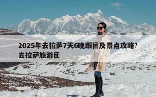2025年去拉萨7天6晚跟团及景点攻略？去拉萨旅游团
