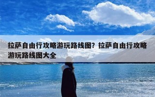 拉萨自由行攻略游玩路线图？拉萨自由行攻略游玩路线图大全