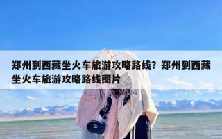 郑州到西藏坐火车旅游攻略路线？郑州到西藏坐火车旅游攻略路线图片