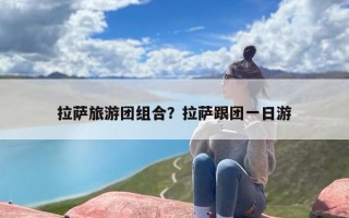 拉萨旅游团组合？拉萨跟团一日游