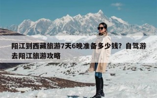 阳江到西藏旅游7天6晚准备多少钱？自驾游去阳江旅游攻略