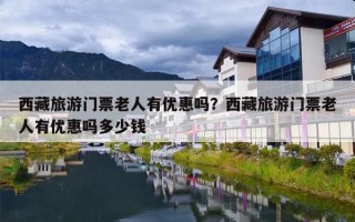 西藏旅游门票老人有优惠吗？西藏旅游门票老人有优惠吗多少钱