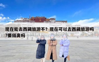 现在能去西藏旅游不？现在可以去西藏旅游吗?要隔离吗