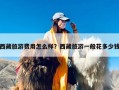 西藏旅游费用怎么样？西藏旅游一般花多少钱