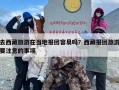 去西藏旅游在当地报团容易吗？西藏报团旅游要注意的事项