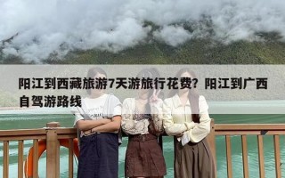 阳江到西藏旅游7天游旅行花费？阳江到广西自驾游路线