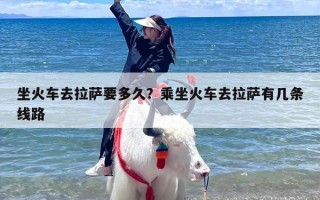 坐火车去拉萨要多久？乘坐火车去拉萨有几条线路