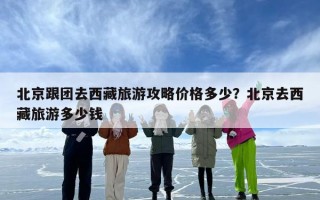 北京跟团去西藏旅游攻略价格多少？北京去西藏旅游多少钱