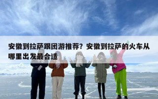 安徽到拉萨跟团游推荐？安徽到拉萨的火车从哪里出发最合适