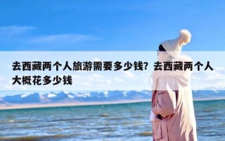 去西藏两个人旅游需要多少钱？去西藏两个人大概花多少钱