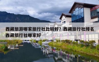 西藏旅游哪家旅行社比较好？西藏旅行社排名西藏旅行社哪家好