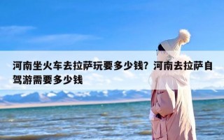 河南坐火车去拉萨玩要多少钱？河南去拉萨自驾游需要多少钱