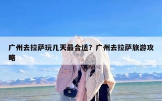 广州去拉萨玩几天最合适？广州去拉萨旅游攻略