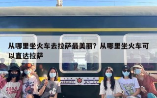 从哪里坐火车去拉萨最美丽？从哪里坐火车可以直达拉萨