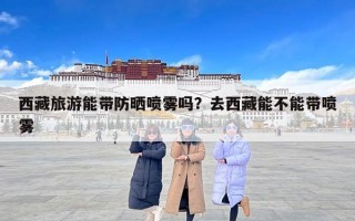 西藏旅游能带防晒喷雾吗？去西藏能不能带喷雾