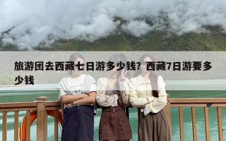 旅游团去西藏七日游多少钱？西藏7日游要多少钱