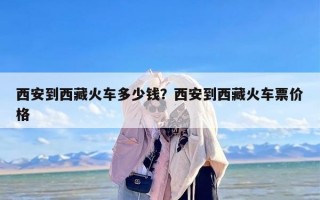 西安到西藏火车多少钱？西安到西藏火车票价格