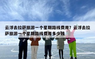 云浮去拉萨旅游一个星期路线费用？云浮去拉萨旅游一个星期路线费用多少钱