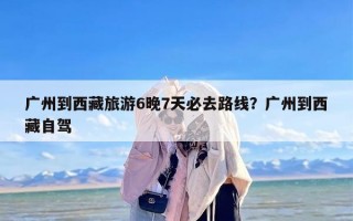 广州到西藏旅游6晚7天必去路线？广州到西藏自驾