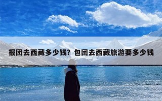 报团去西藏多少钱？包团去西藏旅游要多少钱