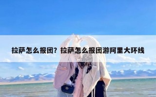 拉萨怎么报团？拉萨怎么报团游阿里大环线