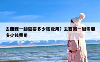 去西藏一趟需要多少钱费用？去西藏一趟需要多少钱费用