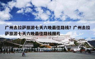 广州去拉萨旅游七天六晚最佳路线？广州去拉萨旅游七天六晚最佳路线图片
