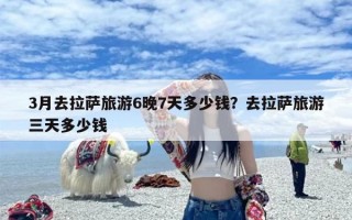 3月去拉萨旅游6晚7天多少钱？去拉萨旅游三天多少钱