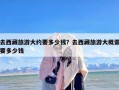 去西藏旅游大约要多少钱？去西藏旅游大概需要多少钱