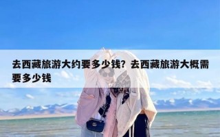 去西藏旅游大约要多少钱？去西藏旅游大概需要多少钱