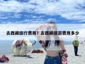 去西藏旅行费用？去西藏旅游费用多少