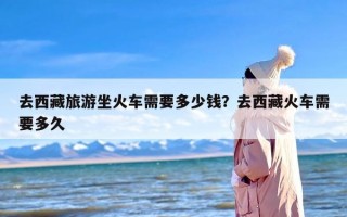 去西藏旅游坐火车需要多少钱？去西藏火车需要多久