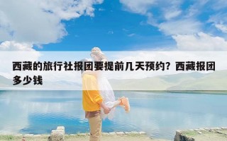 西藏的旅行社报团要提前几天预约？西藏报团多少钱