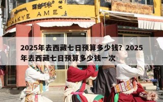2025年去西藏七日预算多少钱？2025年去西藏七日预算多少钱一次