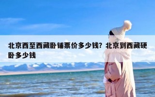 北京西至西藏卧铺票价多少钱？北京到西藏硬卧多少钱