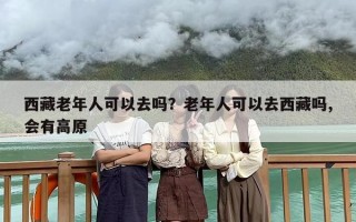 西藏老年人可以去吗？老年人可以去西藏吗,会有高原