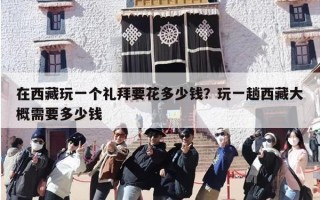 在西藏玩一个礼拜要花多少钱？玩一趟西藏大概需要多少钱