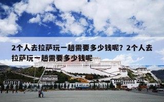 2个人去拉萨玩一趟需要多少钱呢？2个人去拉萨玩一趟需要多少钱呢