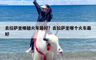 去拉萨坐哪趟火车最好？去拉萨坐哪个火车最好