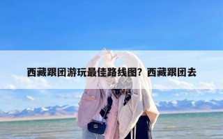西藏跟团游玩最佳路线图？西藏跟团去