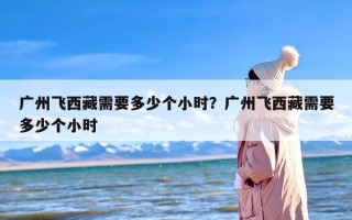 广州飞西藏需要多少个小时？广州飞西藏需要多少个小时