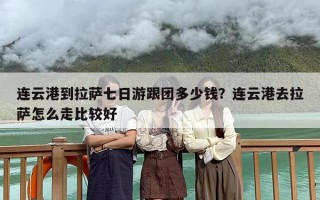 连云港到拉萨七日游跟团多少钱？连云港去拉萨怎么走比较好