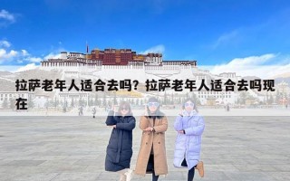 拉萨老年人适合去吗？拉萨老年人适合去吗现在