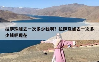 拉萨珠峰去一次多少钱啊？拉萨珠峰去一次多少钱啊现在