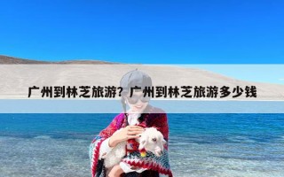 广州到林芝旅游？广州到林芝旅游多少钱