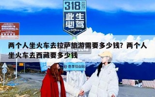 两个人坐火车去拉萨旅游需要多少钱？两个人坐火车去西藏要多少钱